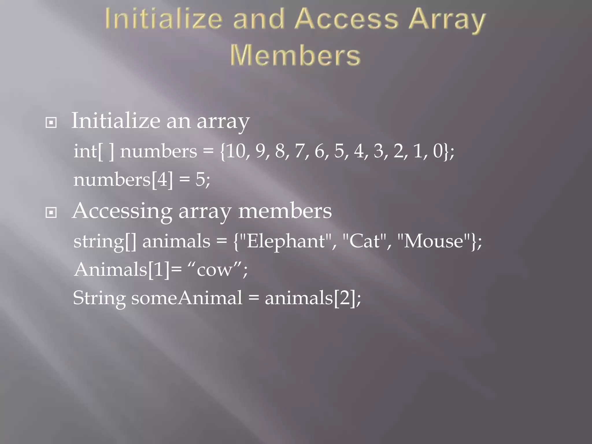  Initialize an array
int[ ] numbers = {10, 9, 8, 7, 6, 5, 4, 3, 2, 1, 0};
numbers[4] = 5;
 Accessing array members
string[] animals = {"Elephant", "Cat", "Mouse"};
Animals[1]= “cow”;
String someAnimal = animals[2];
 