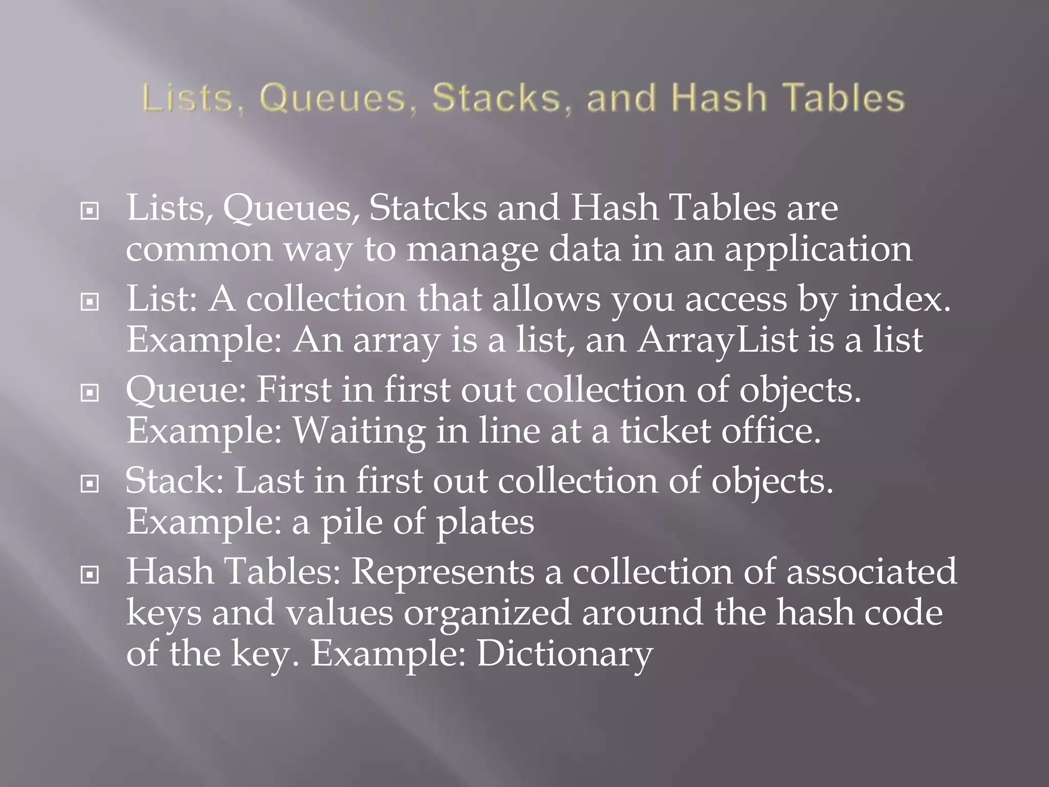  Lists, Queues, Statcks and Hash Tables are
common way to manage data in an application
 List: A collection that allows you access by index.
Example: An array is a list, an ArrayList is a list
 Queue: First in first out collection of objects.
Example: Waiting in line at a ticket office.
 Stack: Last in first out collection of objects.
Example: a pile of plates
 Hash Tables: Represents a collection of associated
keys and values organized around the hash code
of the key. Example: Dictionary
 