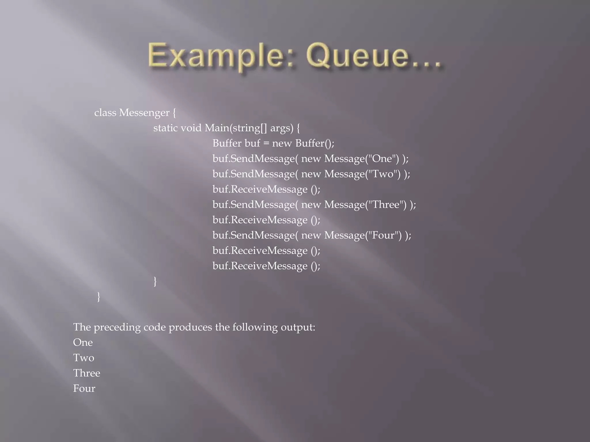 class Messenger {
static void Main(string[] args) {
Buffer buf = new Buffer();
buf.SendMessage( new Message("One") );
buf.SendMessage( new Message("Two") );
buf.ReceiveMessage ();
buf.SendMessage( new Message("Three") );
buf.ReceiveMessage ();
buf.SendMessage( new Message("Four") );
buf.ReceiveMessage ();
buf.ReceiveMessage ();
}
}
The preceding code produces the following output:
One
Two
Three
Four
 