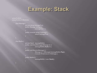 using System;
using System.Collections;
class Message {
private string messageText;
public Message (string s) {
messageText = s;
}
public override string ToString() {
return messageText;
}
}
class Buffer {
private Stack messageBuffer;
public void SendMessage( Message m ) {
messageBuffer.Push( m );
}
public void ReceiveMessage( ) {
Message m = (Message) messageBuffer.Pop();
Console.WriteLine( m.ToString() );
}
public Buffer() {
messageBuffer = new Stack();
}
}
 