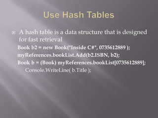  A hash table is a data structure that is designed
for fast retrieval
Book b2 = new Book("Inside C#", 0735612889 );
myReferences.bookList.Add(b2.ISBN, b2);
Book b = (Book) myReferences.bookList[0735612889];
Console.WriteLine( b.Title );
 