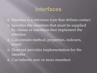  Interface is a reference type that defines contact
 Specifies the members that must be supplied
by classes or interfaces that implement the
interface
 Can contain method, properties, indexers,
event.
 Does not provides implementation for the
member
 Can inherits zero or more members
 