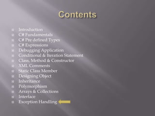  Introduction
 C# Fundamentals
 C# Pre defined Types
 C# Expressions
 Debugging Application
 Conditional & Iteration Statement
 Class, Method & Constructor
 XML Comments
 Static Class Member
 Designing Object
 Inheritance
 Polymorphism
 Arrays & Collections
 Interface
 Exception Handling
 