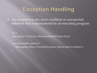  An exception is any error condition or unexpected
behavior that is encountered by an executing program
try {
byte tickets = Convert.ToByte(numberOfTickets.Text);
}
catch (FormatException) {
MessageBox.Show("Format Exception: please enter a number");
}
 