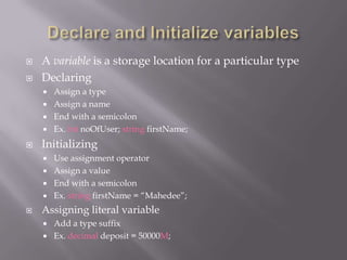  A variable is a storage location for a particular type
 Declaring
 Assign a type
 Assign a name
 End with a semicolon
 Ex. int noOfUser; string firstName;
 Initializing
 Use assignment operator
 Assign a value
 End with a semicolon
 Ex. string firstName = “Mahedee”;
 Assigning literal variable
 Add a type suffix
 Ex. decimal deposit = 50000M;
 