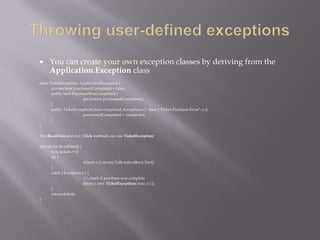  You can create your own exception classes by deriving from the
Application.Exception class
class TicketException: ApplicationException {
private bool purchasedCompleted = false;
public bool PurchaseWasCompleted {
get {return purchasedCompleted;}
}
public TicketException( bool completed, Exception e ) : base ("Ticket Purchase Error", e ){
purchasedCompleted = completed;
}
}
The ReadData and run_Click methods can use TicketException:
private int ReadData() {
byte tickets = 0;
try {
tickets = Convert.ToByte(textBox1.Text);
}
catch ( Exception e ) {
// check if purchase was complete
throw ( new TicketException( true, e ) );
}
return tickets;
}
 