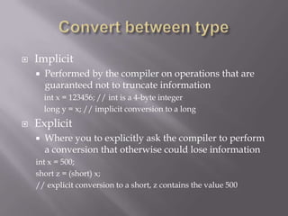  Implicit
 Performed by the compiler on operations that are
guaranteed not to truncate information
int x = 123456; // int is a 4-byte integer
long y = x; // implicit conversion to a long
 Explicit
 Where you to explicitly ask the compiler to perform
a conversion that otherwise could lose information
int x = 500;
short z = (short) x;
// explicit conversion to a short, z contains the value 500
 