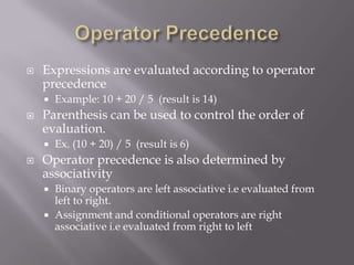  Expressions are evaluated according to operator
precedence
 Example: 10 + 20 / 5 (result is 14)
 Parenthesis can be used to control the order of
evaluation.
 Ex. (10 + 20) / 5 (result is 6)
 Operator precedence is also determined by
associativity
 Binary operators are left associative i.e evaluated from
left to right.
 Assignment and conditional operators are right
associative i.e evaluated from right to left
 