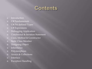  Introduction
 C# Fundamentals
 C# Pre defined Types
 C# Expressions
 Debugging Application
 Conditional & Iteration Statement
 Class, Method & Constructor
 Static Class Member
 Designing Object
 Inheritance
 Polymorphism
 Arrays & Collections
 Interface
 Exception Handling
 
