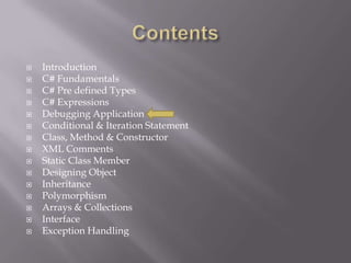  Introduction
 C# Fundamentals
 C# Pre defined Types
 C# Expressions
 Debugging Application
 Conditional & Iteration Statement
 Class, Method & Constructor
 XML Comments
 Static Class Member
 Designing Object
 Inheritance
 Polymorphism
 Arrays & Collections
 Interface
 Exception Handling
 