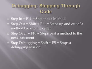  Step In = F11 = Step into a Method
 Step Out = Shift + F11 = Steps up and out of a
method back to the caller
 Step Over = F10 = Steps past a method to the
next statement
 Stop Debugging = Shift + F5 = Stops a
debugging session
 