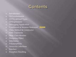  Introduction
 C# Fundamentals
 C# Pre defined Types
 C# Expressions
 Debugging Application
 Conditional & Iteration Statement
 Class, Method & Constructor
 XML Comments
 Static Class Member
 Designing Object
 Inheritance
 Polymorphism
 Arrays & Collections
 Interface
 Exception Handling
 