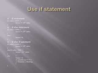  if statement
if ( sales > 10000 ) {
bonus += .05 * sales;
}
 if else statement
if ( sales > 10000 ) {
bonus += .05 * sales;
}
else {
bonus = 0;
}
 if else if satement
if ( sales > 10000 ) {
bonus += .05 * sales;
}
else if ( sales > 5000 ) {
bonus = .01 * sales;
}
else {
bonus = 0;
if ( priorBonus == 0 ) {
// Schedule a Meeting;
}
}
 