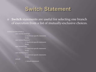  Switch statements are useful for selecting one branch
of execution from a list of mutually-exclusive choices.
switch( favoriteAnimal ) {
case Animal.Antelope:
// herbivore-specific statements
break;
case Animal.Elephant:
// herbivore-specific statements
break;
case Animal.Lion:
// carnivore-specific statements
break;
case Animal.Osprey:
// carnivore-specific statements
break;
default:
//default statemennt
}
 