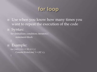  Use when you know how many times you
want to repeat the execution of the code
 Syntax:
for (initializer; condition; iterator) {
statement-block
}
 Example:
for ( int i = 0; i < 10; i++ ) {
Console.WriteLine( "i = {0}",i );
}
 