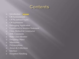  Introduction
 C# Fundamentals
 C# Pre defined Types
 C# Expressions
 Debugging Application
 Conditional & Iteration Statement
 Class, Method & Constructor
 XML Comments
 Static Class Member
 Designing Object
 Inheritance
 Polymorphism
 Arrays & Collections
 Interface
 Exception Handling
 
