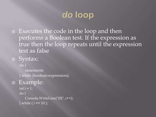  Executes the code in the loop and then
performs a Boolean test. If the expression as
true then the loop repeats until the expression
test as false
 Syntax:
do {
statements
} while (boolean-expression);
 Example:
int i = 1;
do {
Console.WriteLine("{0}", i++);
} while ( i <= 10 );
 