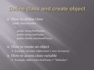  How to define class
public class Investor
{
public string firstName;
public string lastName;
public double purchasePower;
}
 How to create an object
 Example: Investor objInvestor = new Investor();
 How to access class variable
 Example: objInvestor.firstName = “Mahedee”;
 
