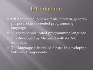 C# is intended to be a simple, modern, general-
purpose, object-oriented programming
language
 It is very sophisticated programming language
 It is developed by Microsoft with its .NET
initiatives
 The language is intended for use in developing
Software Components
 