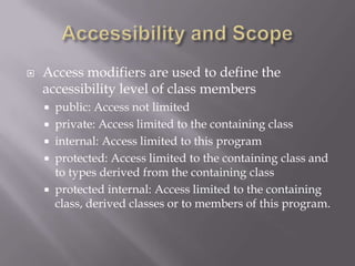  Access modifiers are used to define the
accessibility level of class members
 public: Access not limited
 private: Access limited to the containing class
 internal: Access limited to this program
 protected: Access limited to the containing class and
to types derived from the containing class
 protected internal: Access limited to the containing
class, derived classes or to members of this program.
 