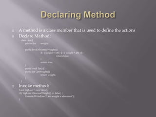 A method is a class member that is used to define the actions
 Declare Mathod:
class Lion {
private int weight;
public bool IsNormalWeight() {
if ( ( weight < 100 ) || ( weight > 250 ) ) {
return false;
}
return true;
}
public void Eat() { }
public int GetWeight() {
return weight;
}
}
 Invoke method:
Lion bigLion = new Lion();
if ( bigLion.IsNormalWeight() == false ) {
Console.WriteLine("Lion weight is abnormal");
}
 