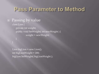  Passing by value
class Lion {
private int weight;
public void SetWeight( int newWeight ) {
weight = newWeight;
}
}
Lion bigLion = new Lion();
int bigLionWeight = 200;
bigLion.SetWeight( bigLionWeight );
 