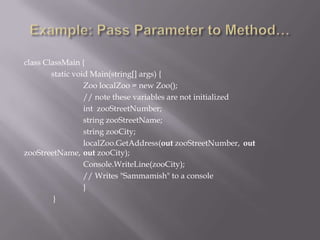 class ClassMain {
static void Main(string[] args) {
Zoo localZoo = new Zoo();
// note these variables are not initialized
int zooStreetNumber;
string zooStreetName;
string zooCity;
localZoo.GetAddress(out zooStreetNumber, out
zooStreetName, out zooCity);
Console.WriteLine(zooCity);
// Writes "Sammamish" to a console
}
}
 