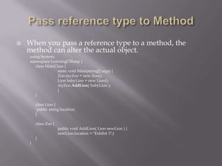 When you pass a reference type to a method, the
method can alter the actual object.
using System;
namespace LearningCSharp {
class MainClass {
static void Main(string[] args) {
Zoo myZoo = new Zoo();
Lion babyLion = new Lion();
myZoo.AddLion( babyLion );
}
}
class Lion {
public string location;
}
class Zoo {
public void AddLion( Lion newLion ) {
newLion.location = "Exhibit 3";}
}
}
 