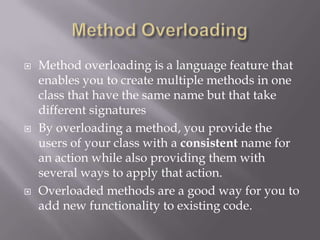  Method overloading is a language feature that
enables you to create multiple methods in one
class that have the same name but that take
different signatures
 By overloading a method, you provide the
users of your class with a consistent name for
an action while also providing them with
several ways to apply that action.
 Overloaded methods are a good way for you to
add new functionality to existing code.
 
