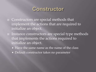  Constructors are special methods that
implement the actions that are required to
initialize an object.
 Instance constructors are special type methods
that implements the actions required to
initialize an object.
 Have the same name as the name of the class
 Default constructor takes no parameter
 