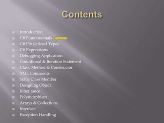  Introduction
 C# Fundamentals
 C# Pre defined Types
 C# Expressions
 Debugging Application
 Conditional & Iteration Statement
 Class, Method & Constructor
 XML Comments
 Static Class Member
 Designing Object
 Inheritance
 Polymorphism
 Arrays & Collections
 Interface
 Exception Handling
 
