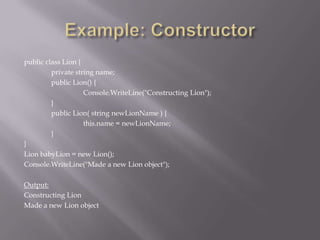 public class Lion {
private string name;
public Lion() {
Console.WriteLine("Constructing Lion");
}
public Lion( string newLionName ) {
this.name = newLionName;
}
}
Lion babyLion = new Lion();
Console.WriteLine("Made a new Lion object");
Output:
Constructing Lion
Made a new Lion object
 
