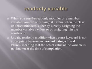  When you use the readonly modifier on a member
variable, you can only assign it a value when the class
or object initializes, either by directly assigning the
member variable a value, or by assigning it in the
constructor.
 Use the readonly modifier when a const keyword is not
appropriate because you are not using a literal
value—meaning that the actual value of the variable is
not known at the time of compilation.
 