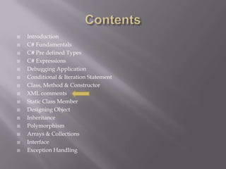  Introduction
 C# Fundamentals
 C# Pre defined Types
 C# Expressions
 Debugging Application
 Conditional & Iteration Statement
 Class, Method & Constructor
 XML comments
 Static Class Member
 Designing Object
 Inheritance
 Polymorphism
 Arrays & Collections
 Interface
 Exception Handling
 