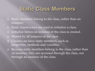  Static members belong to the class, rather than an
instance.
 Static constructors are used to initialize a class.
 Initialize before an instance of the class is created.
 Shared by all instance of the class
 Classes can have static members, such as
properties, methods and variables.
 Because static members belong to the class, rather than
an instance, they are accessed through the class, not
through an instance of the class.
 