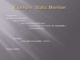 using System;
namespace StaticExample {
class ZooDemo {
static void Main(string[] args) {
Console.WriteLine( "Family: {0}", Lion.family );
Console.ReadLine();
}
}
class Lion {
public static string family = "felidae";
}
}
Output: fedilae
 