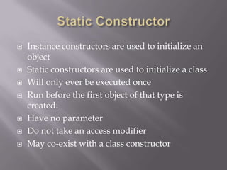  Instance constructors are used to initialize an
object
 Static constructors are used to initialize a class
 Will only ever be executed once
 Run before the first object of that type is
created.
 Have no parameter
 Do not take an access modifier
 May co-exist with a class constructor
 