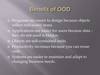  Programs are easier to design because objects
reflect real-world items.
 Applications are easier for users because data -
they do not need is hidden.
 Objects are self-contained units.
 Productivity increases because you can reuse
code.
 Systems are easier to maintain and adapt to
changing business needs.
 