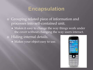  Grouping related piece of information and
processes into self-contained unit.
 Makes it easy to change the way things work under
the cover without changing the way users interact.
 Hiding internal details.
 Makes your object easy to use.
 