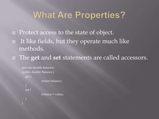  Protect access to the state of object.
 It like fields, but they operate much like
methods.
 The get and set statements are called accessors.
private double balance;
public double Balance {
get {
return balance;
}
set {
balance = value;
}
}
 