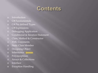  Introduction
 C# Fundamentals
 C# Pre defined Types
 C# Expressions
 Debugging Application
 Conditional & Iteration Statement
 Class, Method & Constructor
 XML Comments
 Static Class Member
 Designing Object
 Inheritance
 Polymorphism
 Arrays & Collections
 Interface
 Exception Handling
 