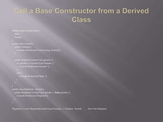 public enum GenderType {
Male,
Female
}
public class Animal {
public Animal() {
Console.WriteLine("Constructing Animal");
}
public Animal( GenderType gender ) {
if ( gender == GenderType.Female ) {
Console.WriteLine("Female ");
}
else {
Console.WriteLine("Male ");
}
}
}
public class Elephant : Animal {
public Elephant( GenderType gender ) : base( gender ) {
Console.WriteLine("Elephant");
}
}
Elephant e = new Elephant(GenderType.Female); //Output: Female New line Elephant
 