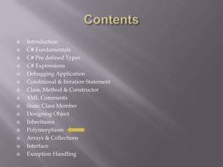  Introduction
 C# Fundamentals
 C# Pre defined Types
 C# Expressions
 Debugging Application
 Conditional & Iteration Statement
 Class, Method & Constructor
 XML Comments
 Static Class Member
 Designing Object
 Inheritance
 Polymorphism
 Arrays & Collections
 Interface
 Exception Handling
 
