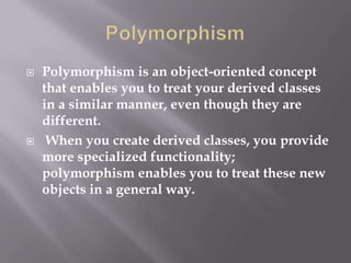  Polymorphism is an object-oriented concept
that enables you to treat your derived classes
in a similar manner, even though they are
different.
 When you create derived classes, you provide
more specialized functionality;
polymorphism enables you to treat these new
objects in a general way.
 