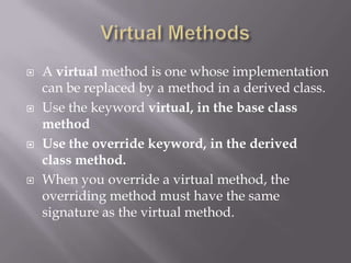  A virtual method is one whose implementation
can be replaced by a method in a derived class.
 Use the keyword virtual, in the base class
method
 Use the override keyword, in the derived
class method.
 When you override a virtual method, the
overriding method must have the same
signature as the virtual method.
 