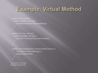 public class Animal {
public virtual void Eat() {
Console.WriteLine("Eat something");
}
}
public class Cat : Animal {
public override void Eat() {
Console.WriteLine("Eat small animals");
}
}
public void FeedingTime( Animal someCreature ) {
if ( someCreature.IsHungry ) {
someCreature.Eat();
}
}
Cat myCat = new Cat();
FeedingTime(myCat);
 