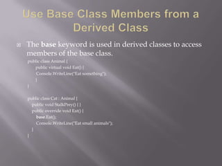  The base keyword is used in derived classes to access
members of the base class.
public class Animal {
public virtual void Eat() {
Console.WriteLine("Eat something");
}
}
public class Cat : Animal {
public void StalkPrey() { }
public override void Eat() {
base.Eat();
Console.WriteLine("Eat small animals");
}
}
 