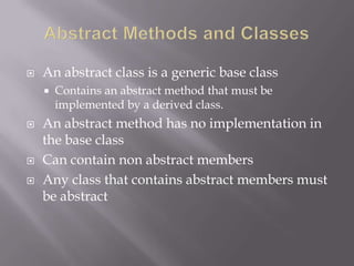  An abstract class is a generic base class
 Contains an abstract method that must be
implemented by a derived class.
 An abstract method has no implementation in
the base class
 Can contain non abstract members
 Any class that contains abstract members must
be abstract
 