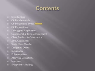  Introduction
 C# Fundamentals
 C# Pre defined Types
 C# Expressions
 Debugging Application
 Conditional & Iteration Statement
 Class, Method & Constructor
 XML Comments
 Static Class Member
 Designing Object
 Inheritance
 Polymorphism
 Arrays & Collections
 Interface
 Exception Handling
 
