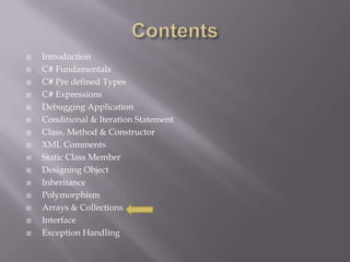  Introduction
 C# Fundamentals
 C# Pre defined Types
 C# Expressions
 Debugging Application
 Conditional & Iteration Statement
 Class, Method & Constructor
 XML Comments
 Static Class Member
 Designing Object
 Inheritance
 Polymorphism
 Arrays & Collections
 Interface
 Exception Handling
 